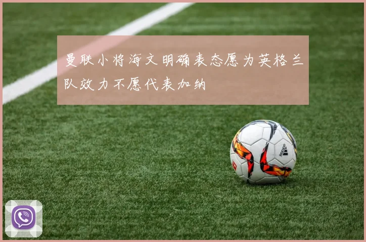 曼联小将海文明确表态愿为英格兰队效力不愿代表加纳