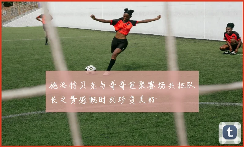 施洛特贝克与哥哥重聚赛场共担队长之责感慨时刻珍贵美好