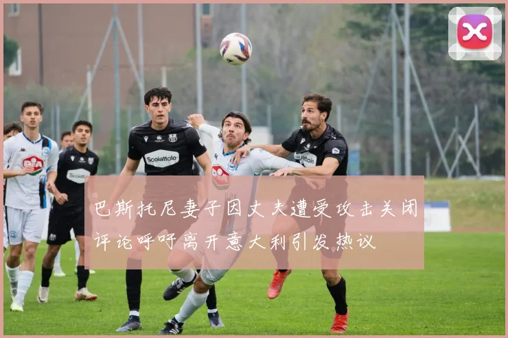 巴斯托尼妻子因丈夫遭受攻击关闭评论呼吁离开意大利引发热议