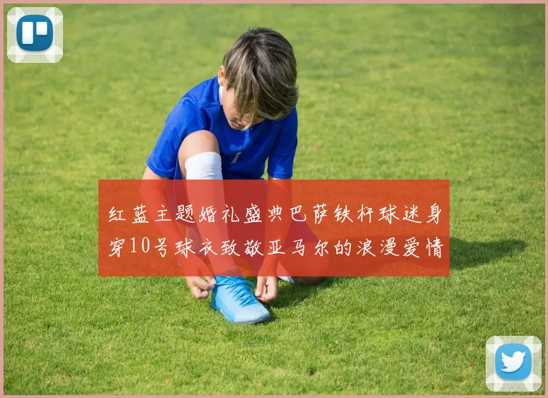 红蓝主题婚礼盛典巴萨铁杆球迷身穿10号球衣致敬亚马尔的浪漫爱情故事