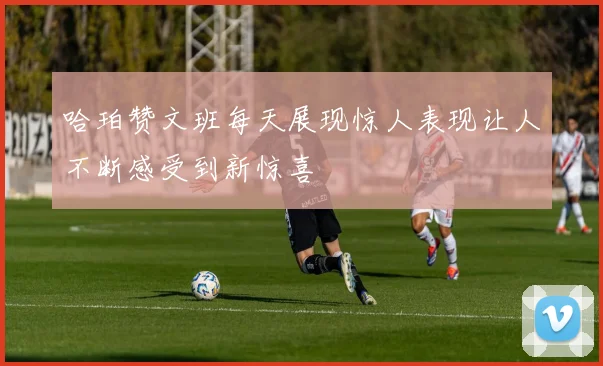 哈珀赞文班每天展现惊人表现让人不断感受到新惊喜