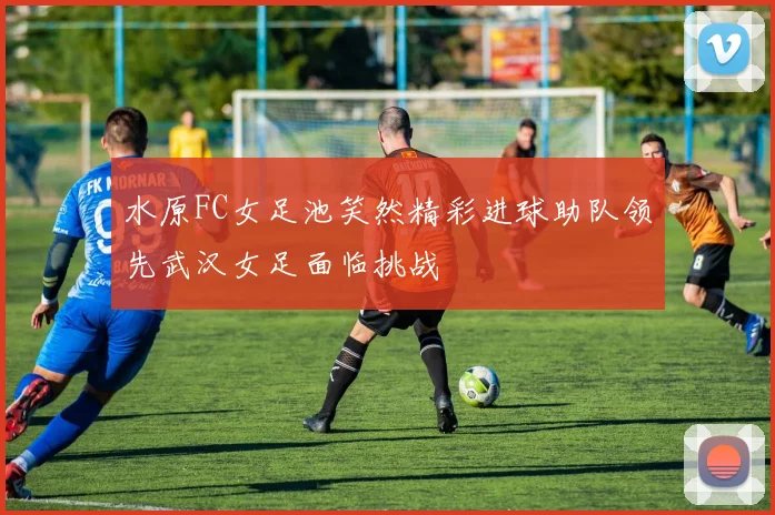 水原FC女足池笑然精彩进球助队领先武汉女足面临挑战