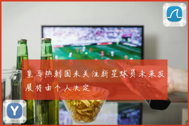 皇马热刺国米关注新星球员未来发展将由个人决定