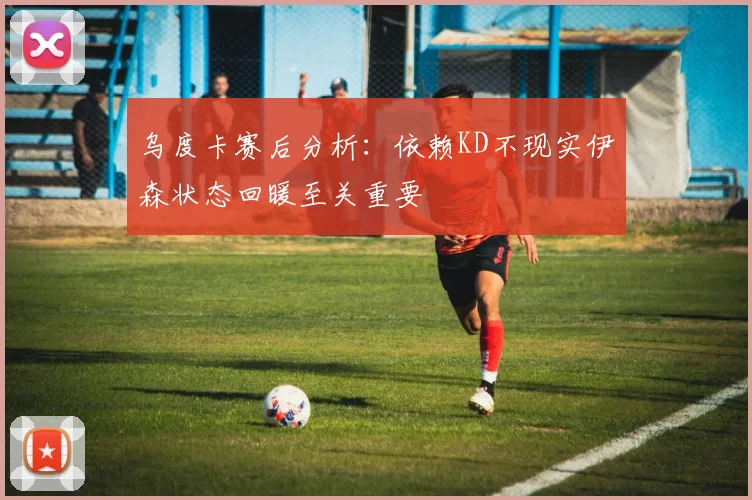 乌度卡赛后分析：依赖KD不现实伊森状态回暖至关重要
