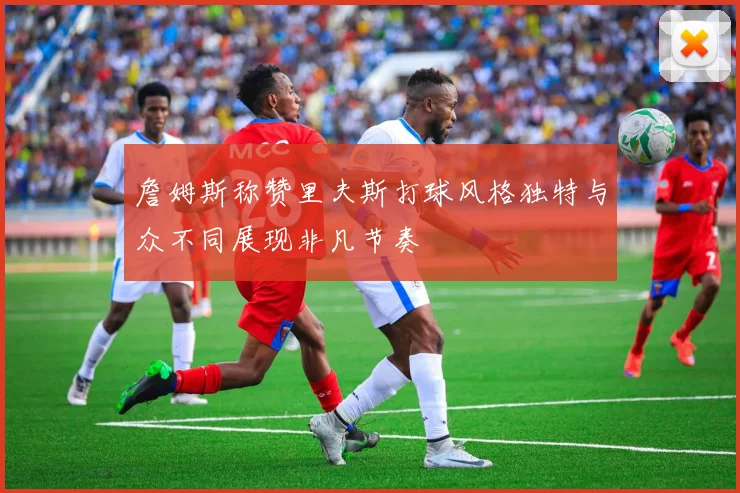 詹姆斯称赞里夫斯打球风格独特与众不同展现非凡节奏