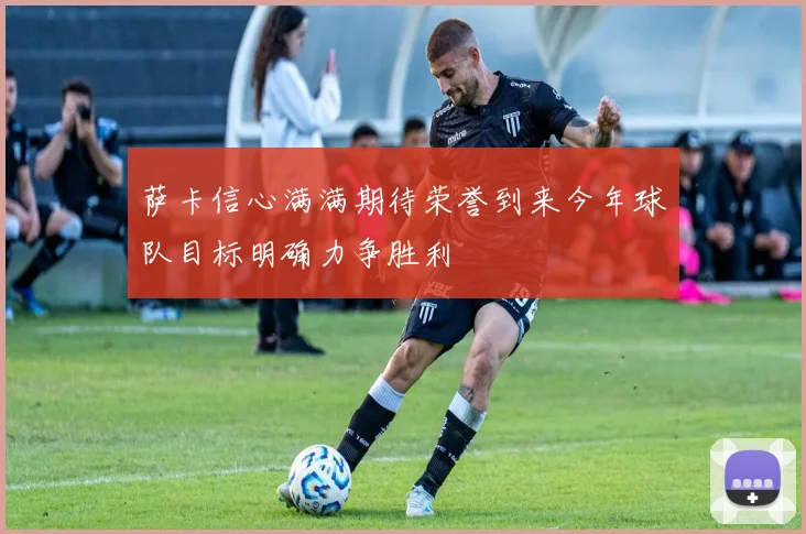 萨卡信心满满期待荣誉到来今年球队目标明确力争胜利