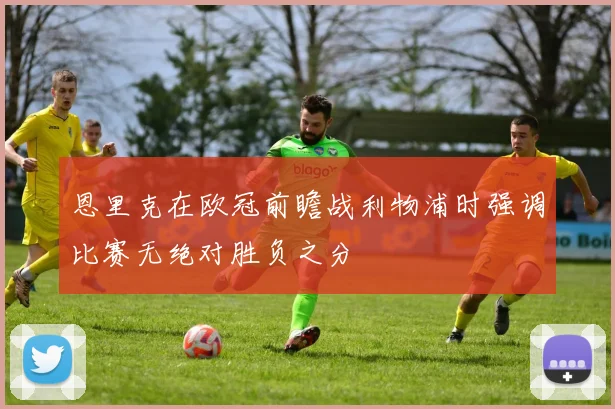 恩里克在欧冠前瞻战利物浦时强调比赛无绝对胜负之分