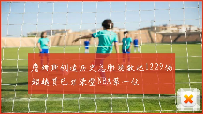 詹姆斯创造历史总胜场数达1229场超越贾巴尔荣登NBA第一位