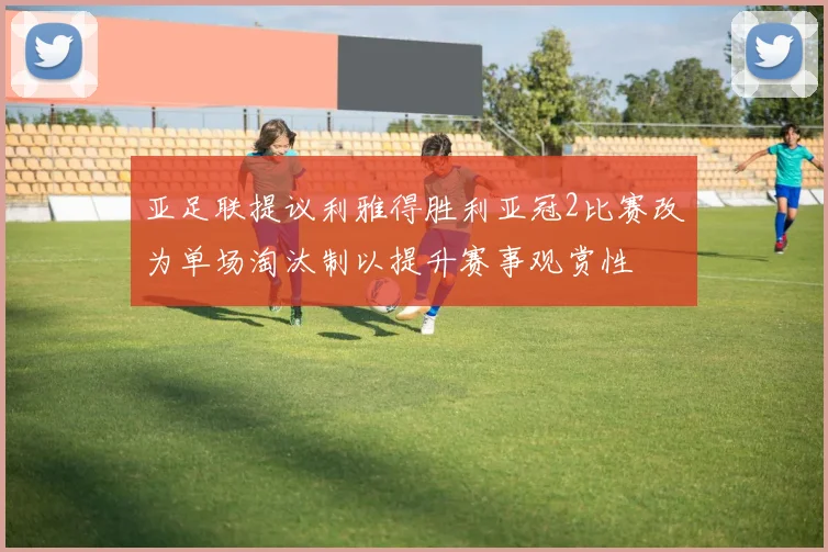 亚足联提议利雅得胜利亚冠2比赛改为单场淘汰制以提升赛事观赏性