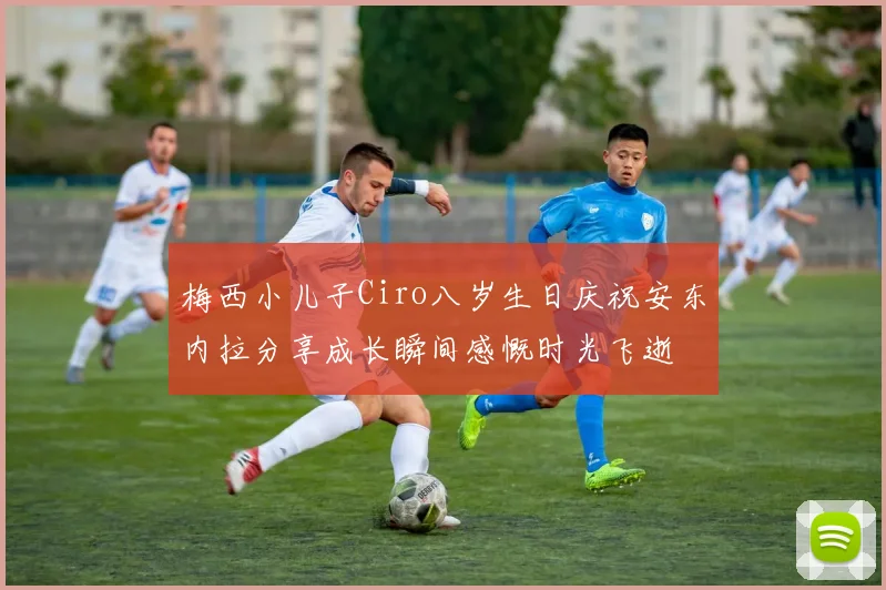 梅西小儿子Ciro八岁生日庆祝安东内拉分享成长瞬间感慨时光飞逝